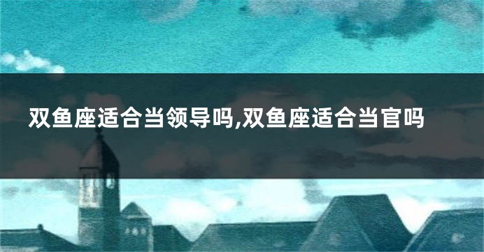 双鱼座适合当领导吗,双鱼座适合当官吗