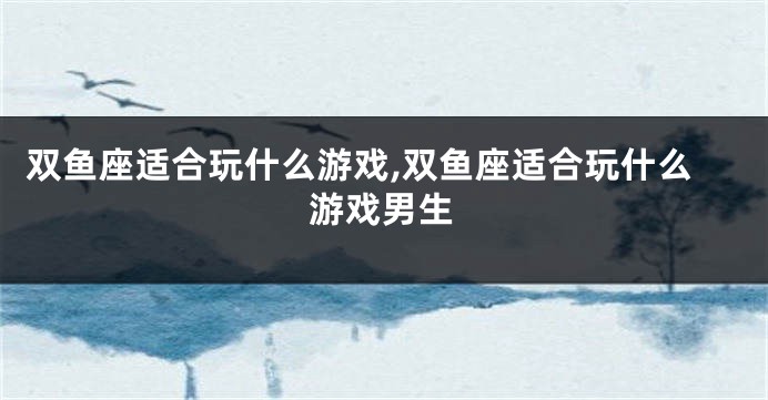 双鱼座适合玩什么游戏,双鱼座适合玩什么游戏男生