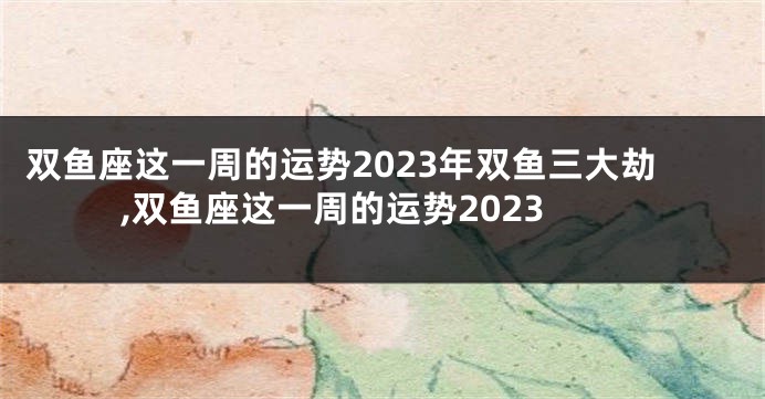 双鱼座这一周的运势2023年双鱼三大劫,双鱼座这一周的运势2023