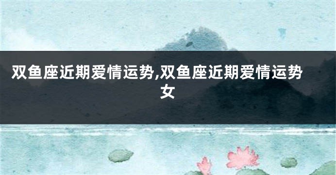 双鱼座近期爱情运势,双鱼座近期爱情运势女