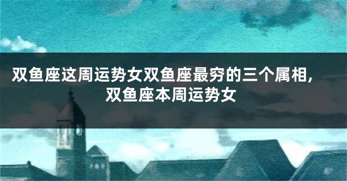 双鱼座这周运势女双鱼座最穷的三个属相,双鱼座本周运势女