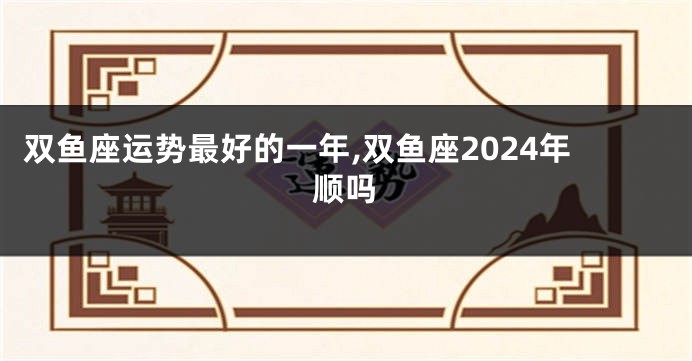 双鱼座运势最好的一年,双鱼座2024年顺吗