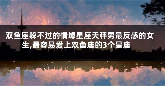 双鱼座躲不过的情缘星座天秤男最反感的女生,最容易爱上双鱼座的3个星座
