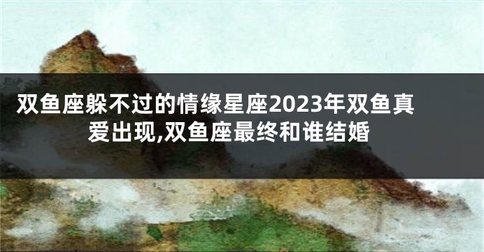 双鱼座躲不过的情缘星座2023年双鱼真爱出现,双鱼座最终和谁结婚