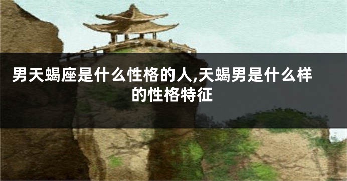 男天蝎座是什么性格的人,天蝎男是什么样的性格特征