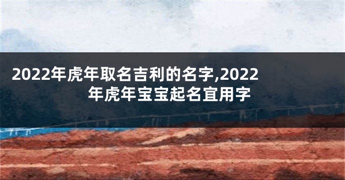 2022年虎年取名吉利的名字,2022年虎年宝宝起名宜用字