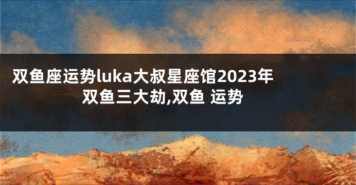 双鱼座运势luka大叔星座馆2023年双鱼三大劫,双鱼 运势