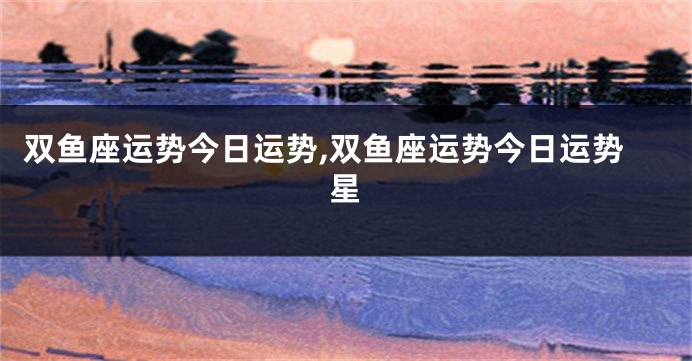 双鱼座运势今日运势,双鱼座运势今日运势星