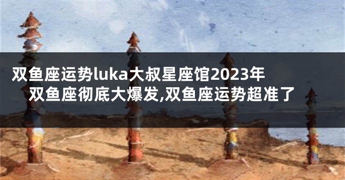 双鱼座运势luka大叔星座馆2023年双鱼座彻底大爆发,双鱼座运势超准了