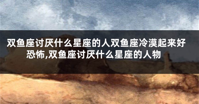 双鱼座讨厌什么星座的人双鱼座冷漠起来好恐怖,双鱼座讨厌什么星座的人物