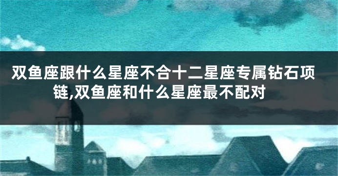 双鱼座跟什么星座不合十二星座专属钻石项链,双鱼座和什么星座最不配对