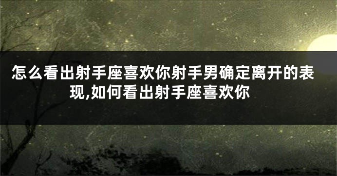 怎么看出射手座喜欢你射手男确定离开的表现,如何看出射手座喜欢你