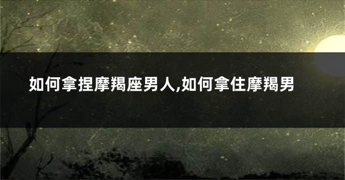 如何拿捏摩羯座男人,如何拿住摩羯男