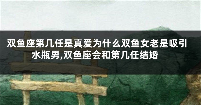 双鱼座第几任是真爱为什么双鱼女老是吸引水瓶男,双鱼座会和第几任结婚