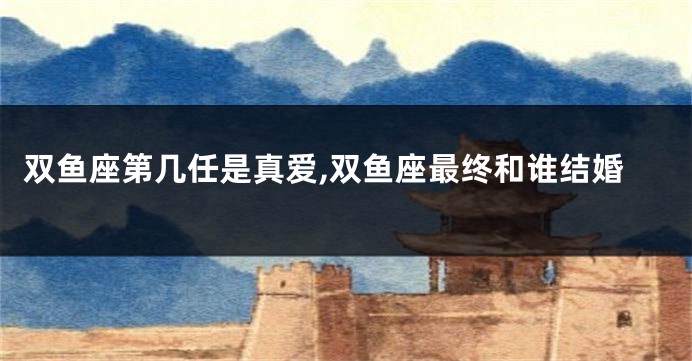双鱼座第几任是真爱,双鱼座最终和谁结婚