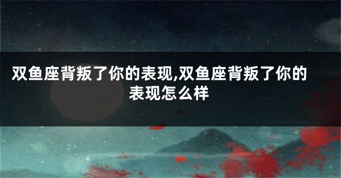 双鱼座背叛了你的表现,双鱼座背叛了你的表现怎么样