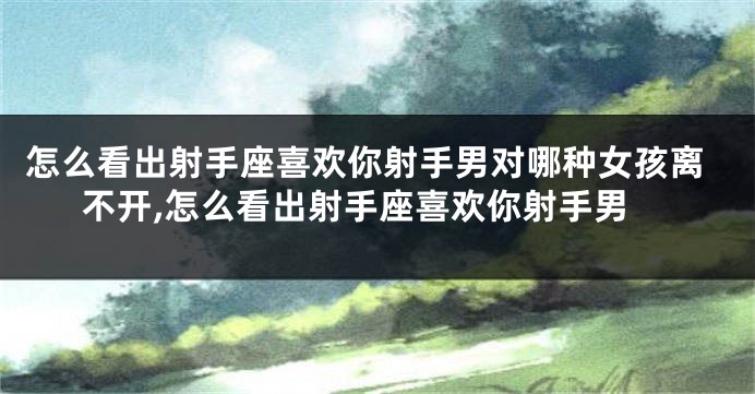 怎么看出射手座喜欢你射手男对哪种女孩离不开,怎么看出射手座喜欢你射手男