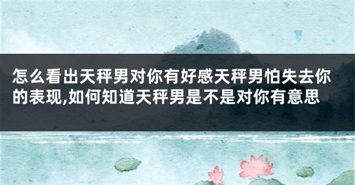 怎么看出天秤男对你有好感天秤男怕失去你的表现,如何知道天秤男是不是对你有意思