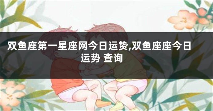 双鱼座第一星座网今日运贽,双鱼座座今日运势 查询