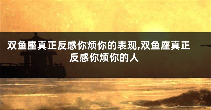双鱼座真正反感你烦你的表现,双鱼座真正反感你烦你的人