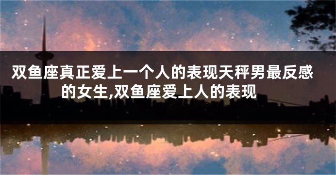 双鱼座真正爱上一个人的表现天秤男最反感的女生,双鱼座爱上人的表现