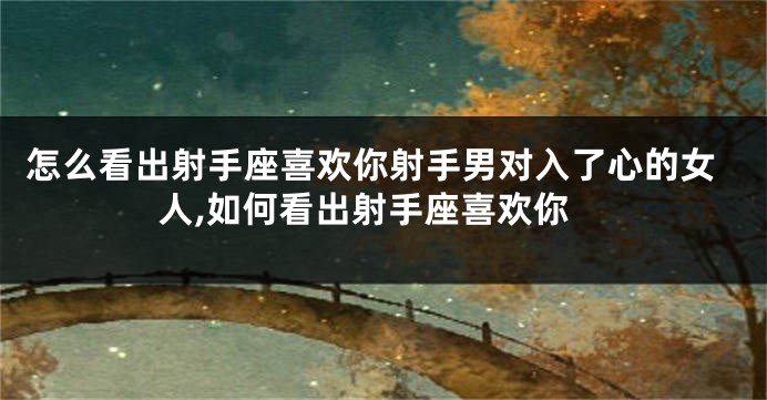 怎么看出射手座喜欢你射手男对入了心的女人,如何看出射手座喜欢你