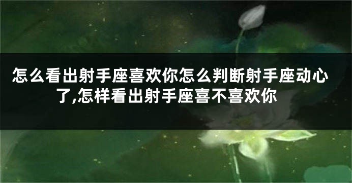 怎么看出射手座喜欢你怎么判断射手座动心了,怎样看出射手座喜不喜欢你