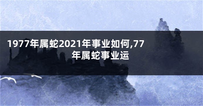 1977年属蛇2021年事业如何,77年属蛇事业运