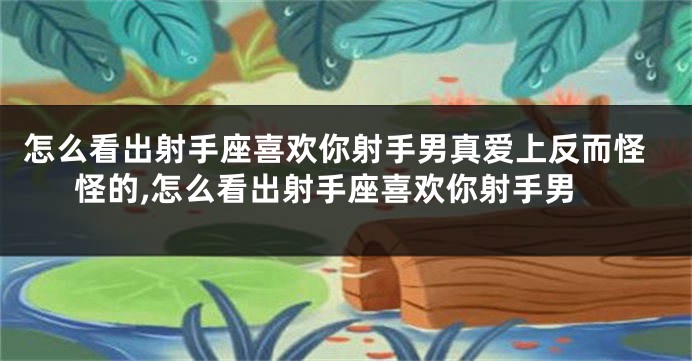 怎么看出射手座喜欢你射手男真爱上反而怪怪的,怎么看出射手座喜欢你射手男