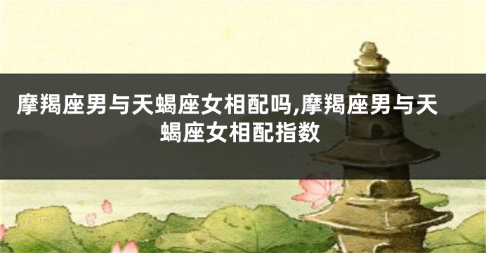 摩羯座男与天蝎座女相配吗,摩羯座男与天蝎座女相配指数