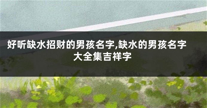 好听缺水招财的男孩名字,缺水的男孩名字大全集吉祥字