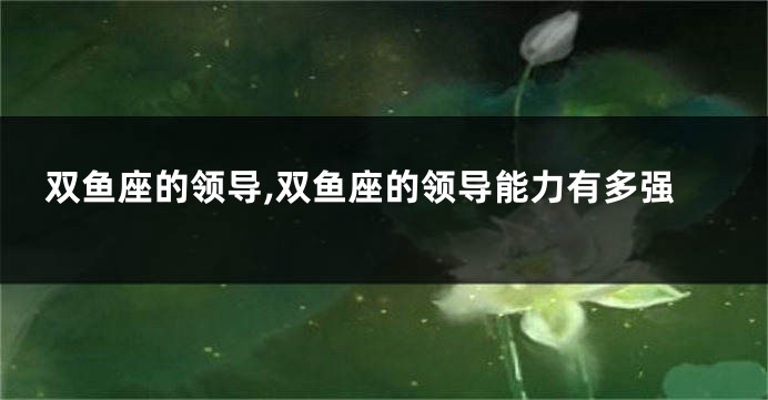 双鱼座的领导,双鱼座的领导能力有多强