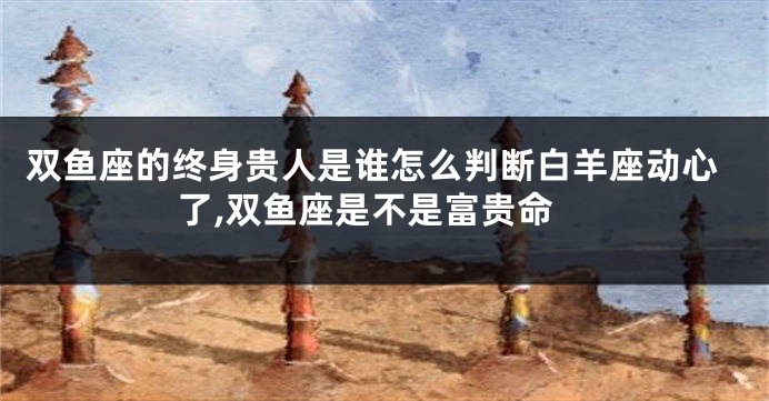 双鱼座的终身贵人是谁怎么判断白羊座动心了,双鱼座是不是富贵命
