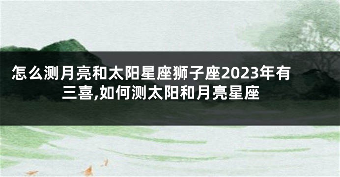 怎么测月亮和太阳星座狮子座2023年有三喜,如何测太阳和月亮星座