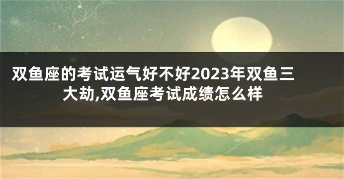 双鱼座的考试运气好不好2023年双鱼三大劫,双鱼座考试成绩怎么样