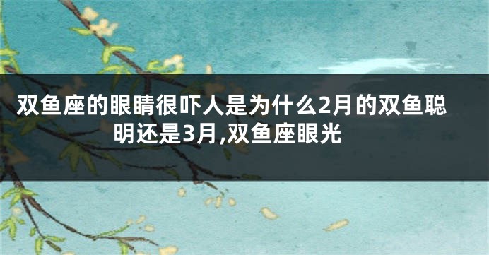 双鱼座的眼睛很吓人是为什么2月的双鱼聪明还是3月,双鱼座眼光