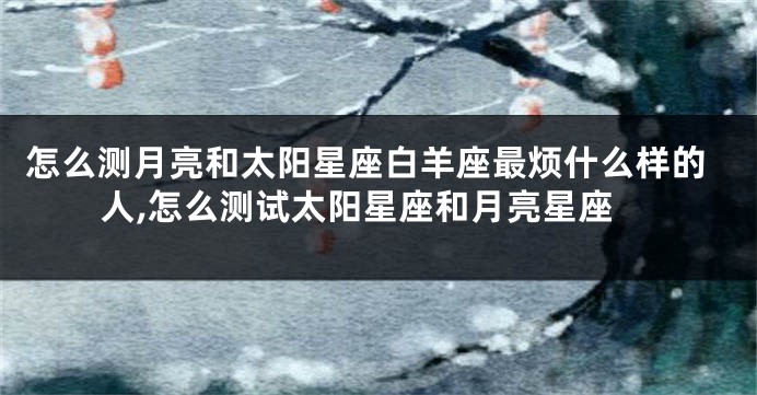 怎么测月亮和太阳星座白羊座最烦什么样的人,怎么测试太阳星座和月亮星座