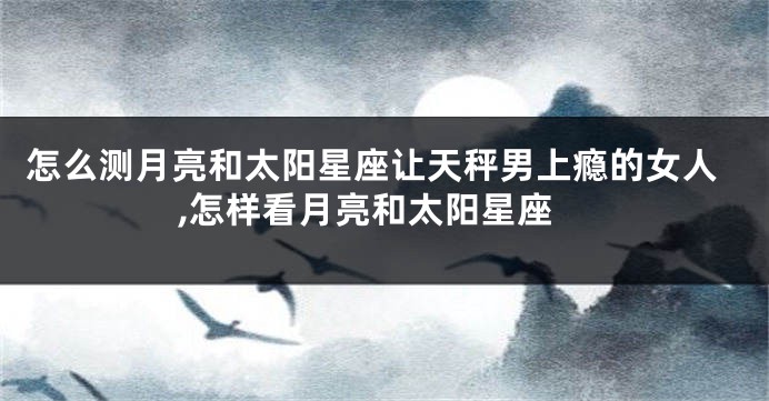 怎么测月亮和太阳星座让天秤男上瘾的女人,怎样看月亮和太阳星座