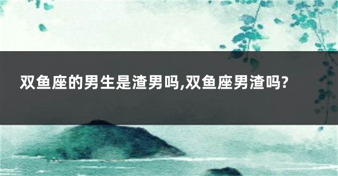 双鱼座的男生是渣男吗,双鱼座男渣吗?