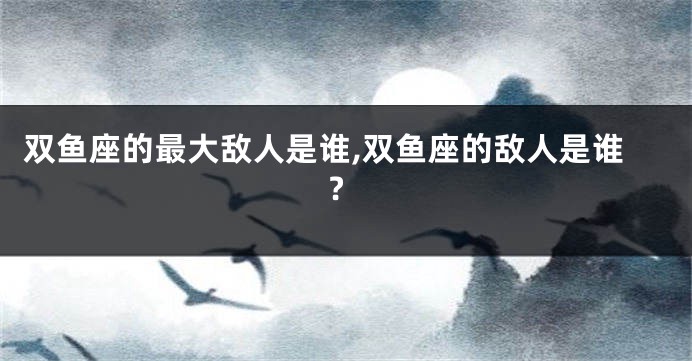 双鱼座的最大敌人是谁,双鱼座的敌人是谁?