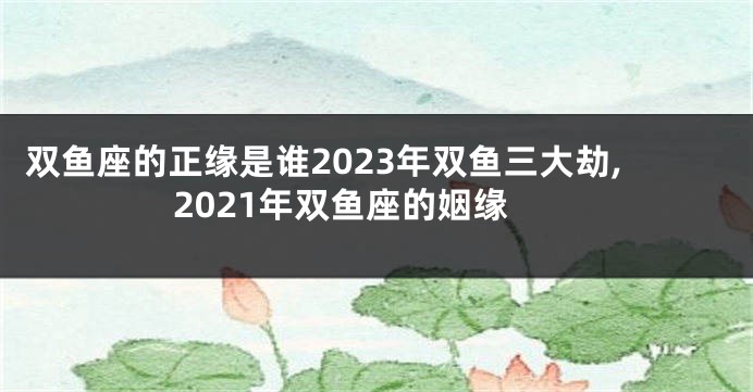 双鱼座的正缘是谁2023年双鱼三大劫,2021年双鱼座的姻缘