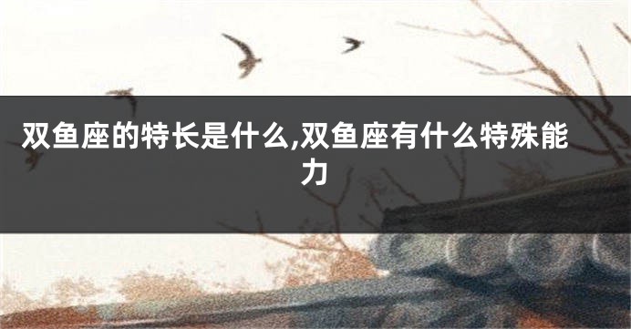 双鱼座的特长是什么,双鱼座有什么特殊能力