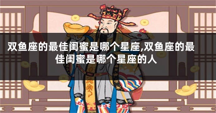 双鱼座的最佳闺蜜是哪个星座,双鱼座的最佳闺蜜是哪个星座的人