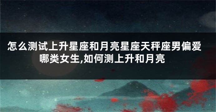 怎么测试上升星座和月亮星座天秤座男偏爱哪类女生,如何测上升和月亮