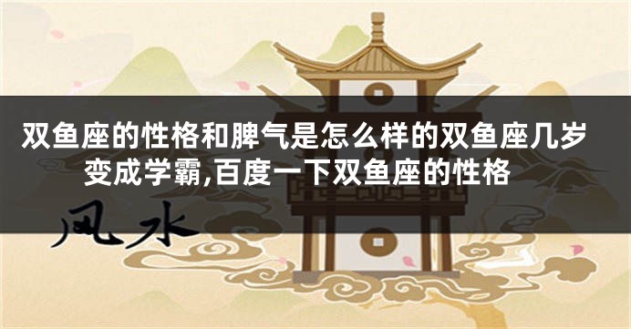 双鱼座的性格和脾气是怎么样的双鱼座几岁变成学霸,百度一下双鱼座的性格
