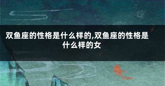 双鱼座的性格是什么样的,双鱼座的性格是什么样的女