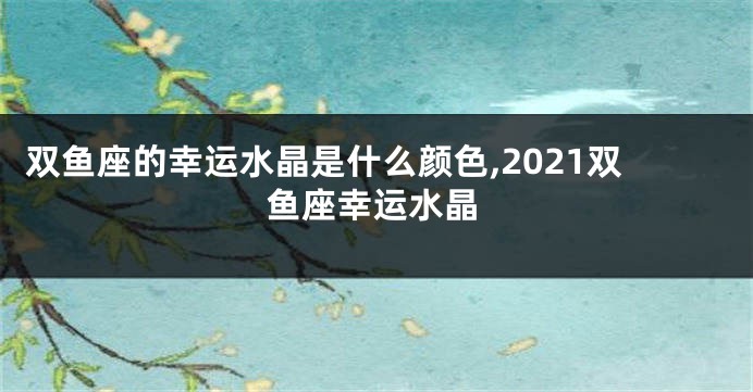 双鱼座的幸运水晶是什么颜色,2021双鱼座幸运水晶