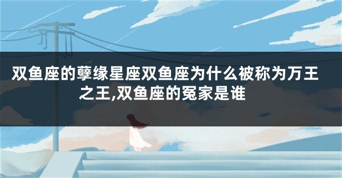 双鱼座的孽缘星座双鱼座为什么被称为万王之王,双鱼座的冤家是谁