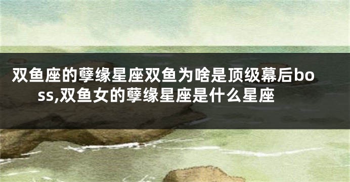 双鱼座的孽缘星座双鱼为啥是顶级幕后boss,双鱼女的孽缘星座是什么星座