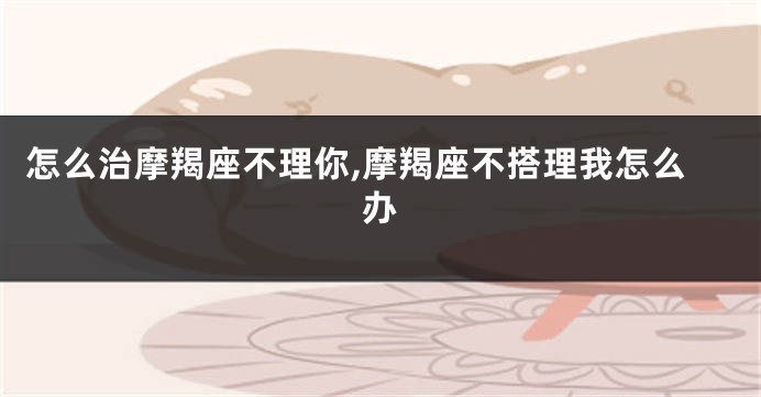 怎么治摩羯座不理你,摩羯座不搭理我怎么办